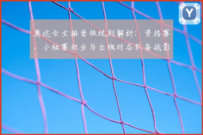 奥运会女排晋级规则解析：资格赛、小组赛积分与出线对各队备战影响