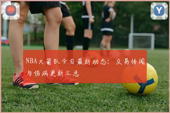 NBA火箭队今日最新动态：交易传闻与伤病更新汇总