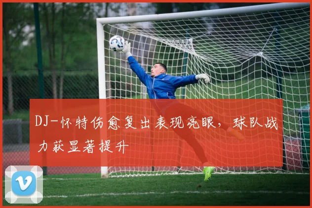 DJ-怀特伤愈复出表现亮眼，球队战力获显著提升