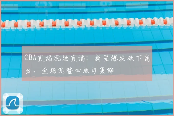 CBA直播现场直播：新星爆发砍下高分，全场完整回放与集锦