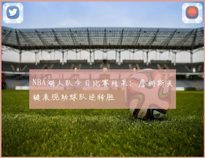 NBA湖人队今日比赛结果：詹姆斯关键表现助球队逆转胜