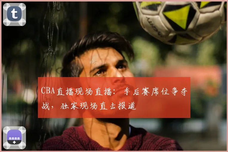 CBA直播现场直播：季后赛席位争夺战，独家现场直击报道