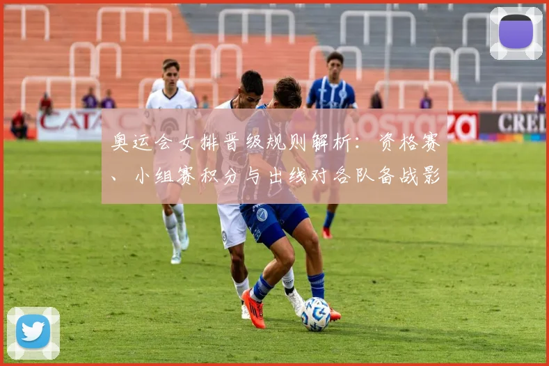 奥运会女排晋级规则解析：资格赛、小组赛积分与出线对各队备战影响