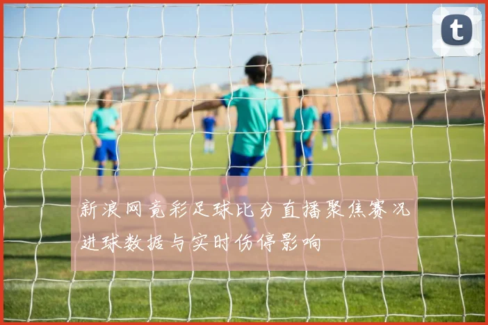 新浪网竟彩足球比分直播聚焦赛况进球数据与实时伤停影响