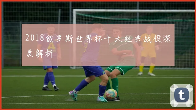 2018俄罗斯世界杯十大经典战役深度解析