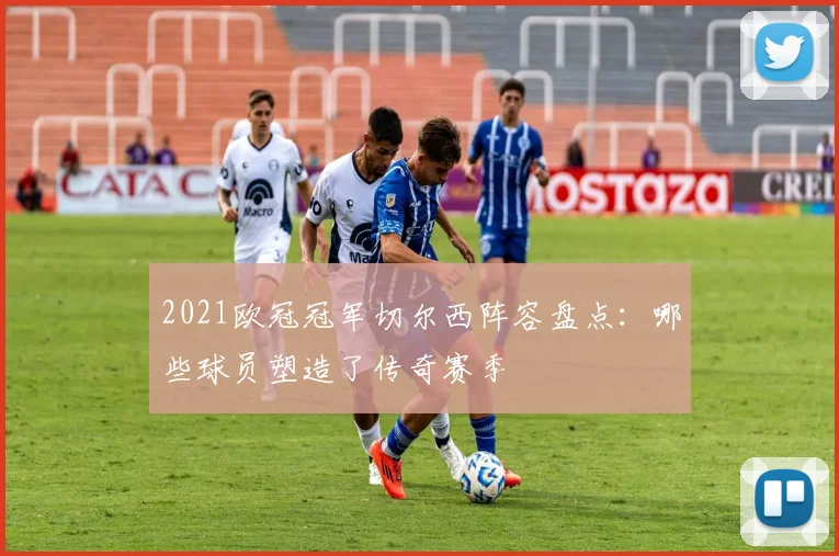 2021欧冠冠军切尔西阵容盘点：哪些球员塑造了传奇赛季