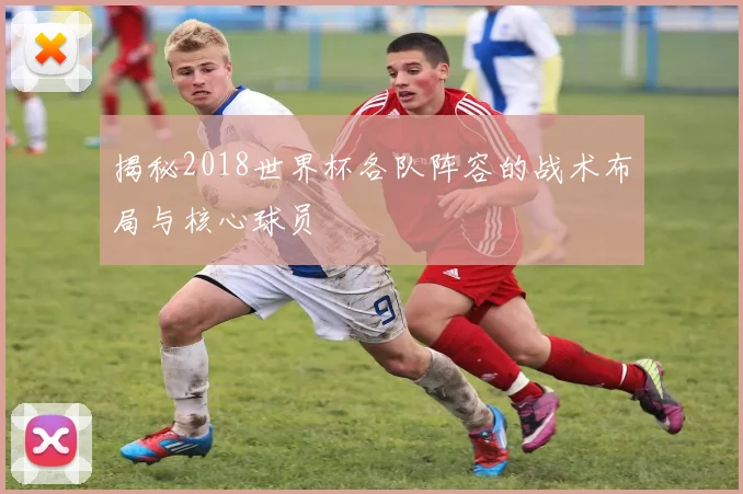 揭秘2018世界杯各队阵容的战术布局与核心球员