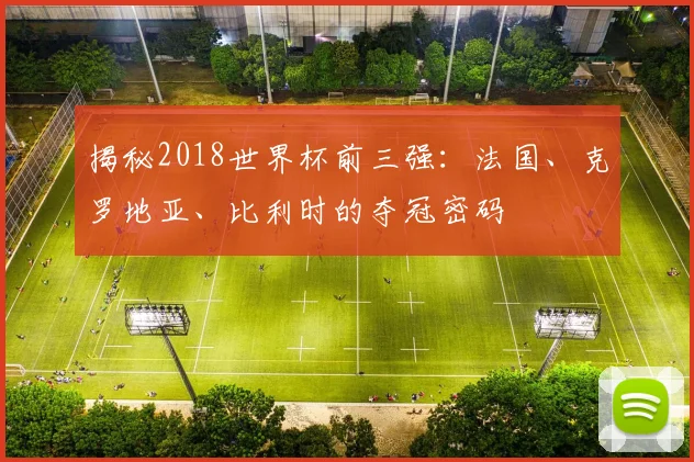 揭秘2018世界杯前三强：法国、克罗地亚、比利时的夺冠密码