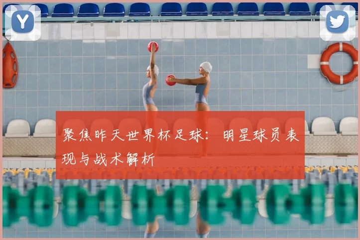 聚焦昨天世界杯足球：明星球员表现与战术解析