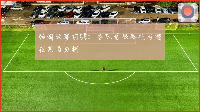 强淘汰赛前瞻:各队晋级路径与潜在黑马分析
