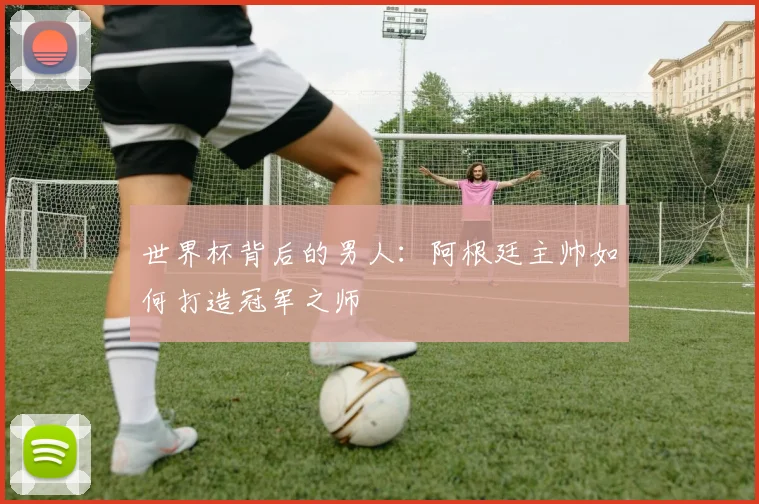 世界杯背后的男人：阿根廷主帅如何打造冠军之师