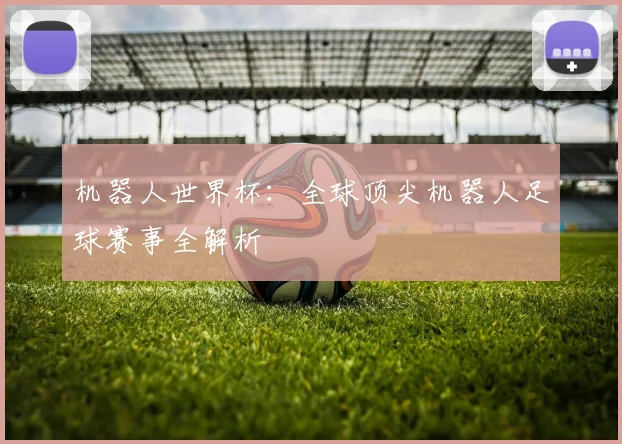 机器人世界杯：全球顶尖机器人足球赛事全解析