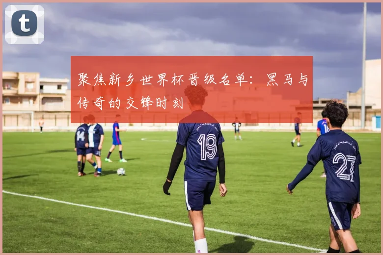 聚焦新乡世界杯晋级名单：黑马与传奇的交锋时刻