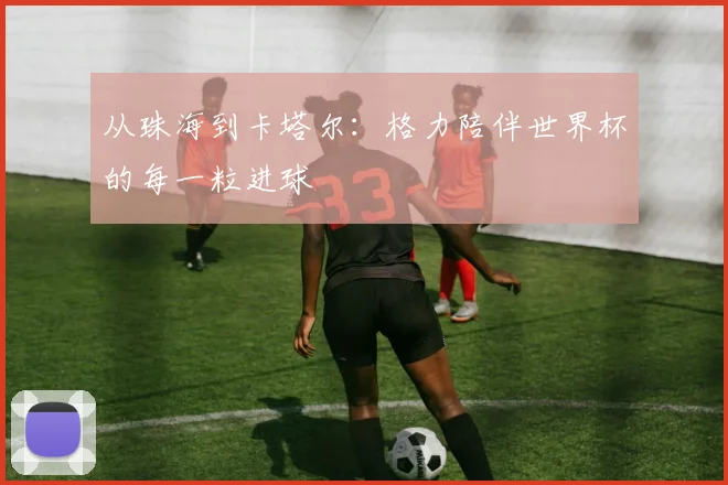 从珠海到卡塔尔：格力陪伴世界杯的每一粒进球