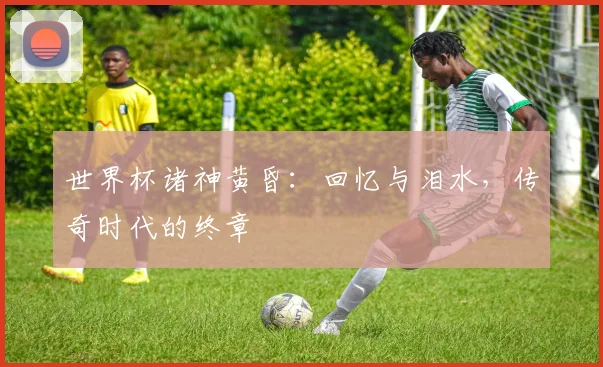 世界杯诸神黄昏：回忆与泪水，传奇时代的终章