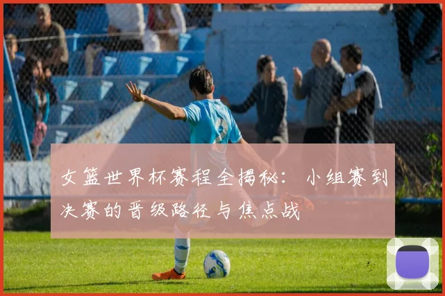 女篮世界杯赛程全揭秘：小组赛到决赛的晋级路径与焦点战