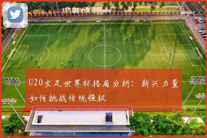 U20女足世界杯格局分析：新兴力量如何挑战传统强权